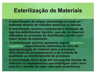 A esterilização de artigos odontológicos pode ser
realizada através de métodos químicos ou físicos.
 A esterilização química compreende a utilização de
agentes esterilizantes líquidos, que são os mesmos
utilizados no processo de desinfecção, porém com
maior tempo de exposição.
 A esterilização química apresenta alguns aspectos
negativos, especialmente referentes ao risco de
recontaminação do material após o processo,
dificuldade de armazenamento e de controle de
qualidade ou monitoramento do processo.
 A esterilização física pode ser conseguida através de
métodos ou equipamentos que empregam calor seco
(estufa) e através de vapor saturado (autoclaves).
Esterilização de MateriaisEsterilização de Materiais
 
