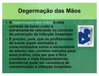 Degermação das MãosDegermação das Mãos
 A degermação das mãosdegermação das mãos é uma
conduta de baixo custo e
extremamente relevante no contexto
da prevenção da infecção hospitalar.
 É preciso, pois, que os profissionais
de saúde sejam alertados e
conscientizados sobre a necessidade
da adesão aos corretos métodos para
essa prática, uma vez que a flora
(residente e mais freqüentemente,
transitória) pode ser causadora de
contaminação e infecção hospitalar.
 
