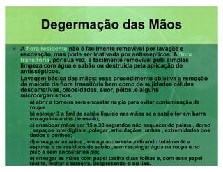 A flora residenteflora residente não é facilmente removível por lavação e
escovação, mas pode ser inativada por antissépticos. A floraflora
transitóriatransitória, por sua vez, é facilmente removível pela simples
limpeza com água e sabão ou destruída pela aplicação de
antissépticos.
Lavagem básica das mãos: esse procedimento objetiva a remoção
da maioria da flora transitória bem como de sujidades células
descamativas, oleosidades, suor, pêlos ,e alguns
microorganismos.
‡ a) abrir a torneira sem encostar na pia para evitar contaminação da
roupa
‡ b) colocar 3 a 5ml de sabão liquido nas mãos se o sabão for em barra
enxaguá-lo antes de usa-lo;
‡ c) ensaboar mãos por 15 a 30 segundos não esquecendo palma , dorso
, espaços interdigitais ,polegar ,articulações ,unhas , extremidades dos
dedos e punhos;
‡ d) enxaguar as mãos , em água corrente ,retirando totalmente a
espuma e os resíduos de sabão ,sem respingar água na roupa e no
piso e sem encostar na pia;
‡ e) enxugar as mãos com papel toalha duas folhas e, com esse papel
toalha, fechar a torneira, desprezando-o no lixo.
Degermação das MãosDegermação das Mãos
 