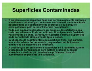 Superfícies ContaminadasSuperfícies Contaminadas
 O ambiente e equipamentos fixos que cercam o paciente durante o
atendimento odontológico se tornam contaminados em função da
possibilidade de espirramento de secreções e/ou sangue e,
principalmente, pelo aerossol liberado no ambiente.
 Todos os equipamentos devem ser limpos e desinfetados após
cada procedimento. Pode ser utilizado álcool para esta finalidade.
Para limpeza do chão, paredes, teto, janelas e demais superfícies
pode ser utilizado simplesmente água e sabão.
 A utilização de desinfetantes em superfícies fixas, tipo paredes,
teto, chão, não se faz necessária, já que não contribui para a
diminuição da incidência de infecções.
 A desinfecção em ambientes e superfícies só é recomendada em
situações de contaminação com matéria orgânica e, nestas
situações, a desinfecção localizada e próxima ao local do
atendimento do paciente já é suficiente.
 