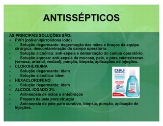 ANTISSÉPTICOSANTISSÉPTICOS
AS PRINCIPAIS SOLUÇÕES SÃO:
 PVPI (polivinilpirrolidona iodo)
- Solução degermante: degermação das mãos e braços da equipe
cirúrgica, descontaminação do campo operatório.
- Solução alcoólica: anti-sepsia e demarcação do campo operatório.
- Solução aquosa: anti-sepsia de mucosa, pele, e para cateterizacao
(venosa, arterial, vesical), punção, biopsia, aplicações de injeções.
 CLOROHEXIDINA
- Solução degermante: idem
- Solução alcoólica: idem
 HEXACLOROFENO
- Solução degermante: idem
 ALCOOL IODADO 2%
- Anti-sepsia de mãos e antebraços
- Preparo da pele para cirurgia
- Anti-sepsia da pele para curativo, biopsia, punção, aplicação de
injeções.
 