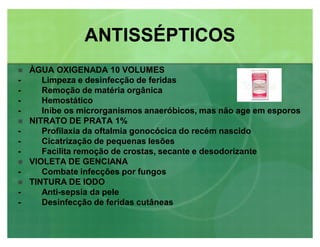 ÀGUA OXIGENADA 10 VOLUMES
- Limpeza e desinfecção de feridas
- Remoção de matéria orgânica
- Hemostático
- Inibe os microrganismos anaeróbicos, mas não age em esporos
 NITRATO DE PRATA 1%
- Profilaxia da oftalmia gonocócica do recém nascido
- Cicatrização de pequenas lesões
- Facilita remoção de crostas, secante e desodorizante
 VIOLETA DE GENCIANA
- Combate infecções por fungos
 TINTURA DE IODO
- Anti-sepsia da pele
- Desinfecção de feridas cutâneas
ANTISSÉPTICOSANTISSÉPTICOS
 