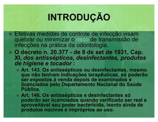 Efetivas medidas de controle de infecção visam
quebrar ou minimizar o risco de transmissão de
infecções na prática da odontologia.
 O decreto n. 20.377 - de 8 de set de 1931, Cap.
XI, dos antissépticos, desinfectantes, produtos
de higiene e tocador :
 Art. 143. Os antissépticos ou desinfectantes, mesmo
que não tenham indicações terapêuticas, só poderão
ser expostos á venda depois de examinados e
licenciados pelo Departamento Nacional do Saúde
Pública.
 Art. 146. Os antissépticos e desinfectantes só
poderão ser licenciados quando verificado ser real e
aproveitável seu poder bactericida, isento ainda de
produtos nocivos e impróprios ao uso.
INTRODUÇÃOINTRODUÇÃO
 