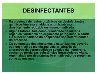 DESINFECTANTESDESINFECTANTES
 Na presença de restos orgânicos os desinfectantes
químicos têm sua atividade antimicrobiana
drasticamente reduzida ou mesmo inativada.
 Alguns fatores, tais como quantidade de matéria
orgânica, virulência do organismo patogênico, a saúde
e a susceptibilidade do hospedeiro são determinantes
do processo.
 Os compostos desinfectantes e esterilizantes deverão
agir em nível de membrana celular, através de
alterações da permeabilidade seletiva da membrana,
causando perda das substâncias intracelulares vitais.
Agem ainda por desnaturação e inativação de proteínas
como as enzimas.
 