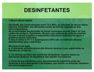 1.Álcool (Nível médio)
Atividade: Em concentrações entre 70 e 90%, as soluções de álcool etílico
(etanol), CH3CH2H, são eficientes contra as formas vegetativas dos
microorganismos.
As propriedades bactericidas do álcool aumentam quanto maior for sua
cadeia de carbono. Entretanto, álcoois com cadeias de carbono maiores
do que o álcool propílico e isopropílico são pouco solúveis em água, e
portanto menos utilizados.
O álcool etílico a 70° e o Isopropanol a 90% são os melhores álcoois
desinfetantes para superfícies.
Mecanismo de ação:
a- A atividade antimicrobiana dos álcoois deve-se à sua capacidade de
desnaturar proteínas.
b- Os álcoois também são solventes de lipídeos, lesando assim as
estruturas lípidicas da membrana das células microbianas.
c- Parte de sua eficiência como desinfetante de superfície pode ser
atribuída à ação detergente e de limpeza, que auxilia na remoção mecânica
dos microorganismos.
DESINFETANTESDESINFETANTES
 