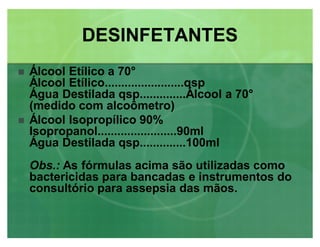 Álcool Etílico a 70°
Álcool Etílico........................qsp
Água Destilada qsp..............Álcool a 70°
(medido com alcoômetro)
 Álcool Isopropílico 90%
Isopropanol........................90ml
Água Destilada qsp..............100ml
Obs.: As fórmulas acima são utilizadas como
bactericidas para bancadas e instrumentos do
consultório para assepsia das mãos.
DESINFETANTESDESINFETANTES
 