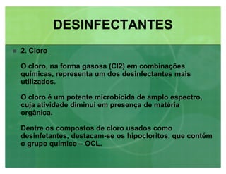 2. Cloro
O cloro, na forma gasosa (Cl2) em combinações
químicas, representa um dos desinfectantes mais
utilizados.
O cloro é um potente microbicida de amplo espectro,
cuja atividade diminui em presença de matéria
orgânica.
Dentre os compostos de cloro usados como
desinfetantes, destacam-se os hipocloritos, que contém
o grupo químico ± OCL.
DESINFECTANTESDESINFECTANTES
 