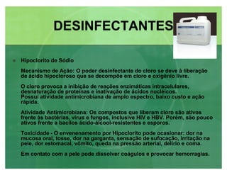 Hipoclorito de Sódio
Mecanismo de Ação: O poder desinfectante do cloro se deve à liberação
de ácido hipocloroso que se decompõe em cloro e oxigênio livre.
O cloro provoca a inibição de reações enzimáticas intracelulares,
desnaturação de proteínas e inativação de ácidos nucléicos.
Possui atividade antimicrobiana de amplo espectro, baixo custo e ação
rápida.
Atividade Antimicrobiana: Os compostos que liberam cloro são ativos
frente às bactérias, vírus e fungos, inclusive HIV e HBV. Porém, são pouco
ativos frente a bacilos ácido-álcool-resistentes e esporos.
Toxicidade - O envenenamento por Hipoclorito pode ocasionar: dor na
mucosa oral, tosse, dor na garganta, sensação de sufocação, irritação na
pele, dor estomacal, vômito, queda na pressão arterial, delírio e coma.
Em contato com a pele pode dissolver coágulos e provocar hemorragias.
DESINFECTANTESDESINFECTANTES
 
