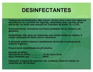 Tratamento da intoxicação: Não induzir vômito; lavar a pele com água em
abundância; se o produto for ingerido, administrar leite, sorvete ou um
anti-ácido, ou ainda uma solução de Tiosulfato de Sódio 1% a 2,5%.
Armazenamento: Armazenar em frasco protegido da luz (âmbar), em
geladeira.
Estabilidade: Não deve ser misturado com ácidos fortes ou amônia. A
reação subseqüente libera cloro e cloramina.
A atividade antimicrobiana é rapidamente diminuída na presença de
material orgânico.
Possui maior estabilidade em pH alcalino.
Solução de Milton
Hipoclorito de Sódio.....................l% de (cloro livre)
Água Destilada qsp......................l00ml
Indicação: Limpeza de materiais não metálicos. Deve-se imergir os
materiais por 30 minutos.
DESINFECTANTESDESINFECTANTES
 