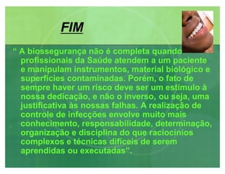FIMFIM
³ A biossegurança não é completa quando
profissionais da Saúde atendem a um paciente
e manipulam instrumentos, material biológico e
superfícies contaminadas. Porém, o fato de
sempre haver um risco deve ser um estímulo à
nossa dedicação, e não o inverso, ou seja, uma
justificativa às nossas falhas. A realização de
controle de infecções envolve muito mais
conhecimento, responsabilidade, determinação,
organização e disciplina do que raciocínios
complexos e técnicas difíceis de serem
aprendidas ou executadas´.
 