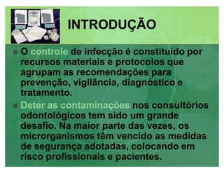 O controle de infecção é constituído por
recursos materiais e protocolos que
agrupam as recomendações para
prevenção, vigilância, diagnóstico e
tratamento.
 Deter as contaminações nos consultórios
odontológicos tem sido um grande
desafio. Na maior parte das vezes, os
microrganismos têm vencido as medidas
de segurança adotadas, colocando em
risco profissionais e pacientes.
INTRODUÇÃOINTRODUÇÃO
 