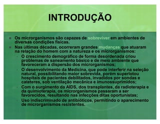 Os microrganismos são capazes de sobreviver em ambientes de
diversas condições físicas.
 Nas últimas décadas, ocorreram grandes mudanças que atuaram
na relação do homem com a natureza e os microrganismos:
‡ O crescimento demográfico de forma desordenada criou
problemas de saneamento básico e de meio ambiente que
favoreceram a dispersão dos microrganismos;
‡ O desenvolvimento da Medicina, que pode interferir na seleção
natural, possibilitando maior sobrevida, porém superlotou
hospitais de pacientes debilitados, invadidos por sondas e
cateteres, sob ventilação mecânica e imunossuprimidos;
‡ Com o surgimento da AIDS, dos transplantes, da radioterapia e
da quimioterapia, os microrganismos passaram a ser
favorecidos, resultando nas infecções ditas oportunistas;
‡ Uso indiscriminado de antibióticos, permitindo o aparecimento
de microrganismos resistentes.
INTRODUÇÃOINTRODUÇÃO
 