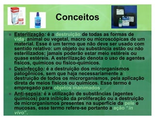 ConceitosConceitos
 EsterilizaçãoEsterilização: é a destruição de todas as formas de
vida, animal ou vegetal, macro ou microscópicas de um
material. Esse é um termo que não deve ser usado com
sentido relativo: um objeto ou substância estão ou não
esterilizados; jamais poderão estar meio estéreis ou
quase estéreis. A esterilização denota o uso de agentes
físicos, químicos ou físico-químicos.
 DesinfecçãoDesinfecção: é a destruição dos microrganismos
patogênicos, sem que haja necessariamente a
destruição de todos os microrganismos, pela aplicação
direta de meios físicos ou químicos. Esse termo é
empregado para objetos inanimados.
 AntiAnti--sepsiasepsia: é a utilização de substâncias (agentes
químicos) para inibição da proliferação ou a destruição
de microrganismos presentes na superfície da pele e
mucosas, esse termo refere-se portanto a ação ³in
vivo´.
 