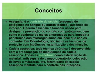 AssepsiaAssepsia: é o contrário de sépsis (presença de
patógenos no sangue ou outros tecidos), ausência de
infecção. O termo assepsia é também usado para
designar a prevenção do contato com patógenos, bem
como o conjunto de meios empregados para impedir a
penetração dos microrganismos em local que não os
contenha. Em Odontologia, isto inclui as técnicas de
proteção com invólucros, esterilização e desinfecção.
 Cadeia assépticaCadeia asséptica: toda técnica cirúrgica é desenvolvida
com a preocupação da manutenção da cadeia
asséptica. Todas as manobras como esterilização de
material, antissepsia do campo operatório, colocação
de luvas e máscaras, etc, fazem parte da cadeia
asséptica mantida para o controle das infecções.
ConceitosConceitos
 