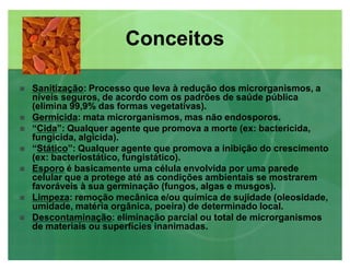 SanitizaçãoSanitização: Processo que leva à redução dos microrganismos, a
níveis seguros, de acordo com os padrões de saúde pública
(elimina 99,9% das formas vegetativas).
 GermicidaGermicida: mata microrganismos, mas não endosporos.
 ³CidaCida´: Qualquer agente que promova a morte (ex: bactericida,
fungicida, algicida).
 ³StáticoStático´: Qualquer agente que promova a inibição do crescimento
(ex: bacteriostático, fungistático).
 EsporoEsporo é basicamente uma célula envolvida por uma parede
celular que a protege até as condições ambientais se mostrarem
favoráveis à sua germinação (fungos, algas e musgos).
 LimpezaLimpeza: remoção mecânica e/ou química de sujidade (oleosidade,
umidade, matéria orgânica, poeira) de determinado local.
 DescontaminaçãoDescontaminação: eliminação parcial ou total de microrganismos
de materiais ou superfícies inanimadas.
ConceitosConceitos
 