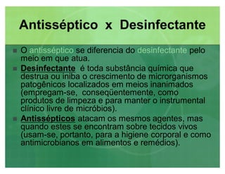 Antisséptico x Desinfectante
 O antisséptico se diferencia do desinfectante pelo
meio em que atua.
 DesinfectanteDesinfectante é toda substância química que
destrua ou iniba o crescimento de microrganismos
patogênicos localizados em meios inanimados
(empregam-se, conseqüentemente, como
produtos de limpeza e para manter o instrumental
clínico livre de micróbios).
 AntissépticosAntissépticos atacam os mesmos agentes, mas
quando estes se encontram sobre tecidos vivos
(usam-se, portanto, para a higiene corporal e como
antimicrobianos em alimentos e remédios).
 