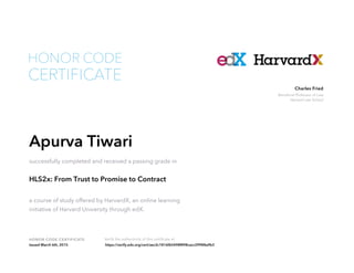 Beneficial Professor of Law
Harvard Law School
Charles Fried
HONOR CODE CERTIFICATE Verify the authenticity of this certificate at
CERTIFICATE
HONOR CODE
Apurva Tiwari
successfully completed and received a passing grade in
HLS2x: From Trust to Promise to Contract
a course of study offered by HarvardX, an online learning
initiative of Harvard University through edX.
Issued March 6th, 2015 https://verify.edx.org/cert/aec2c1816f65498f898cacc29988a9b3
 