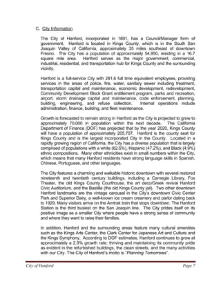 City of Hanford Page 7
C. City Information
The City of Hanford, incorporated in 1891, has a Council/Manager form of
government. Hanford is located in Kings County, which is in the South San
Joaquin Valley of California, approximately 35 miles southeast of downtown
Fresno. The City has a population of approximately 54,950, residing in a 16.7
square mile area. Hanford serves as the major government, commercial,
industrial, residential, and transportation hub for Kings County and the surrounding
vicinity.
Hanford is a full-service City with 281.6 full time equivalent employees, providing
services in the areas of police, fire, water, sanitary sewer including treatment,
transportation capital and maintenance, economic development, redevelopment,
Community Development Block Grant entitlement program, parks and recreation,
airport, storm drainage capital and maintenance, code enforcement, planning,
building, engineering, and refuse collection. Internal operations include
administration, finance, building, and fleet maintenance.
Growth is forecasted to remain strong in Hanford as the City is projected to grow to
approximately 70,000 in population within the next decade. The California
Department of Finance (DOF) has projected that by the year 2020, Kings County
will have a population of approximately 205,707. Hanford is the county seat for
Kings County and is the largest incorporated City in the County. Located in a
rapidly growing region of California, the City has a diverse population that is largely
comprised of populations with a white (62.5%), Hispanic (47.2%), and Black (4.9%)
ethnic compositions. Many other ethnicities exist in small numbers within the City,
which means that many Hanford residents have strong language skills in Spanish,
Chinese, Portuguese, and other languages.
The City features a charming and walkable historic downtown with several restored
nineteenth and twentieth century buildings, including a Carnegie Library, Fox
Theater, the old Kings County Courthouse, the art deco/Greek revival Hanford
Civic Auditorium, and the Bastille (the old Kings County jail). Two other downtown
Hanford landmarks are the vintage carousel in the City’s downtown Civic Center
Park and Superior Dairy, a well-known ice cream creamery and parlor dating back
to 1929. Many visitors arrive on the Amtrak train that stops downtown. The Hanford
Station is the third busiest on the San Joaquin line. The City prides itself on its
positive image as a smaller City where people have a strong sense of community
and where they want to raise their families.
In addition, Hanford and the surrounding areas feature many cultural amenities
such as the Kings Arts Center, the Clark Center for Japanese Art and Culture and
the Kings Symphony. According to DOF estimates, Hanford continues to grow at
approximately a 2.9% growth rate; thriving and maintaining its community pride
as evident in the refurbished buildings, the clean streets, and the many activities
with our City. The City of Hanford’s motto is “Planning Tomorrows”.
 