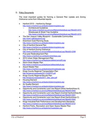 City of Hanford Page 9
D. Policy Documents
The most important guides for framing a General Plan Update and Zoning
Ordinance come from influential reports.
• Hanford 2010 – Hanford by Design
http://www.ci.hanford.ca.us/depts/cd/planning/plans.asp
- Architectural Guidelines
http://www.ci.hanford.ca.us/civica/filebank/blobdload.asp?BlobID=2473
- Streetscape & Street Tree Guideline
http://www.ci.hanford.ca.us/civica/filebank/blobdload.asp?BlobID=2474
• The San Joaquin Valley Blueprint – Sustainable Communities
http://www.valleyblueprint.org/
• Downtown East Planning Study
http://www.ci.hanford.ca.us/depts/cd/planning/plans.asp
• City of Hanford General Plan
http://www.ci.hanford.ca.us/depts/cd/planning/plans.asp
• City of Hanford Zoning Ordinance
http://www.ci.hanford.ca.us/civica/filebank/blobdload.asp?BlobID=2398
• Five-year Redevelopment Plan
http://www.ci.hanford.ca.us/depts/cd/ed/deps.asp
• 2010 Urban Water Management Plan
http://www.ci.hanford.ca.us/depts/pw/utilities/uwmp05.asp
• Storm Drain Master Plan
http://www.ci.hanford.ca.us/depts/pw/utilities/default.asp
• Airport Master Plan
http://www.ci.hanford.ca.us/depts/airport/masterplan.asp
• Kings County Regional Transportation Plan
http://kingscog.org/assets/2011%20RTP.pdf
• Kings County Regional Bicycle Plan
http://kingscog.org/assets/2011_bike_plan.pdf
• Housing Element
http://www.ci.hanford.ca.us/depts/cd/planning/plans.asp
• Air Quality Element
http://www.ci.hanford.ca.us/depts/cd/planning/plans.asp
• Opportunity and Constraints Land Use Report (West Hanford/Area A)
http://www.ci.hanford.ca.us/civica/filebank/blobdload.asp?BlobID=5940
• Opportunity and Constraints Land Use Report (Central Hanford/Area B)
http://www.ci.hanford.ca.us/civica/filebank/blobdload.asp?BlobID=5941
• Opportunity and Constraints Land Use Report (East Hanford/Area C)
http://www.ci.hanford.ca.us/civica/filebank/blobdload.asp?BlobID=5942
• Kings Industrial Park Performance and Development Standards
http://www.ci.hanford.ca.us/civica/filebank/blobdload.asp?BlobID=5737
• Hanford Parks, Recreation and Open Space Master Plan
http://www.ci.hanford.ca.us/depts/rec/masterplan.asp
 
