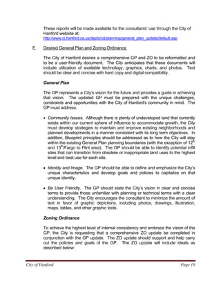 City of Hanford Page 10
These reports will be made available for the consultants’ use through the City of
Hanford website at:
http://www.ci.hanford.ca.us/depts/cd/planning/general_plan_update/default.asp
E. Desired General Plan and Zoning Ordinance
The City of Hanford desires a comprehensive GP and ZO to be reformatted and
to be a user-friendly document. The City anticipates that these documents will
include utilization of available technology, graphics, charts, and photos. Text
should be clear and concise with hard copy and digital compatibility.
General Plan
The GP represents a City’s vision for the future and provides a guide in achieving
that vision. The updated GP must be prepared with the unique challenges,
constraints and opportunities with the City of Hanford’s community in mind. The
GP must address:
• Community Issues. Although there is plenty of undeveloped land that currently
exists within our current sphere of influence to accommodate growth, the City
must develop strategies to maintain and improve existing neighborhoods and
planned developments in a manner consistent with its long term objectives. In
addition, Blueprint principles should be addressed as to how the City will stay
within the existing General Plan planning boundaries (with the exception of 12th
and 13th
/Fargo to Flint area). The GP should be able to identify potential infill
sites that can transition from obsolete or inappropriate land uses to the highest
level and best use for each site.
• Identity and Image. The GP should be able to define and emphasize the City’s
unique characteristics and develop goals and policies to capitalize on that
unique identity.
• Be User Friendly. The GP should state the City’s vision in clear and concise
terms to provide those unfamiliar with planning or technical terms with a clear
understanding. The City encourages the consultant to minimize the amount of
text in favor of graphic depictions, including photos, drawings, illustration,
maps, tables, and other graphic tools.
Zoning Ordinance
To achieve the highest level of internal consistency and embrace the vision of the
GP, the City is requesting that a comprehensive ZO update be completed in
conjunction with the GP update. The ZO update should support and help carry
out the policies and goals of the GP. The ZO update will include ideals as
described below:
 