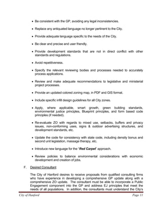 City of Hanford Page 11
• Be consistent with the GP, avoiding any legal inconsistencies.
• Replace any antiquated language no longer pertinent to the City.
• Provide adequate language specific to the needs of the City.
• Be clear and precise and user friendly.
• Provide development standards that are not in direct conflict with other
standards and regulations.
• Avoid repetitiveness.
• Specify the relevant reviewing bodies and processes needed to accurately
process applications.
• Review and make adequate recommendations to legislative and ministerial
project processes.
• Provide an updated colored zoning map, in PDF and GIS format.
• Include specific infill design guidelines for all City zones.
• Apply, where applicable, smart growth, green building standards,
environmental justice principles, Blueprint principles, and form based code
principles (if needed).
• Re-evaluate ZO with regards to mixed use, setbacks, buffers and privacy
issues, non-conforming uses, signs & outdoor advertising structures, and
development standards, etc.
• Update the code for consistency with state code, including density bonus and
second unit legislation, massage therapy, etc.
• Introduce new language for the “Red Carpet” approach.
• Review policies to balance environmental considerations with economic
development and creation of jobs.
F. Desired Consultant
The City of Hanford desires to receive proposals from qualified consulting firms
who have experience in developing a comprehensive GP update along with a
comprehensive ZO update. The consultant must be able to incorporate a Public
Engagement component into the GP and address EJ principles that meet the
needs of all populations. In addition, the consultants must understand the City’s
 