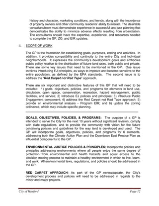 City of Hanford Page 12
history and character, marketing conditions, and trends, along with the importance
of property owners and other community residents’ ability to interact. The desirable
consultant/team must demonstrate experience in successful land use planning that
demonstrates the ability to minimize adverse effects resulting from urbanization.
The consultants should have the expertise, experience, and resources needed
to complete the GP, ZO, and EIR updates.
II. SCOPE OF WORK
The GP is the foundation for establishing goals, purposes, zoning and activities. In
addition, it provides compatibility and continuity to the entire City and individual
neighborhoods. It expresses the community’s development goals and embodies
public policy relative to the distribution of future land uses, both public and private.
There are some key issues that need to be mentioned in the GP. One issue
involves introducing EJ principles, as ways to improve and become sensitive to the
entire population, as defined by the EPA standards. The second issue is to
address the “Red Carpet not Red Tape” approach.
There are six important and distinctive features of this GP that will need to be
included: 1) goals, objectives, policies, and programs for elements in land use,
circulation, open space, conservation, recreation, hazard management, public
facilities, and service; 2) introduce EJ policies and principles; 3) introduce Public
Engagement component; 4) address the Red Carpet not Red Tape approach; 5)
provide an environmental analysis - Program EIR; and 6) update the zoning
ordinance, which may include specific planning.
_________________________________________________________________
GOALS, OBJECTIVES, POLICIES, & PROGRAMS: The purpose of a GP is
intended to serve the City for the next 10 years without significant revision, comply
with state regulations, and to provide the community with vision for the future
containing policies and guidelines for the way land is developed and used. The
GP will incorporate goals, objectives, policies, and programs for 6 elements,
addressing both the Climate Action Plan and the Downtown East Precise Plan as
influential components to the GP.
ENVIRONMENTAL JUSTICE POLICIES & PRINCIPLES: Incorporate policies and
principles addressing environments where all people enjoy the same degree of
protection from environmental and health hazards and equal access to the
decision-making process to maintain a healthy environment in which to live, learn,
and work. All environmental laws, regulations, and policies should be addressed in
the GP.
RED CARPET APPROACH: As part of the GP review/update, the City’s
development process and policies will need to be addressed in regards to the
minor and major projects.
 