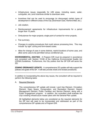 City of Hanford Page 13
• Infrastructure issues (especially for infill areas, including sewer, water,
curb/gutter, etc.) and incentives similar to downtown area.
• Incentives that can be used to encourage (or discourage) certain types of
development in different areas of the City (Downtown East, Hanford Mall, etc.).
• Job creation.
• Reimbursement agreements for infrastructure improvements for a period
longer than 10 years.
• Ombudsman for major projects; single point of contact for minor projects.
• Fee summary.
• Changes to existing procedures that could reduce processing time. This may
include “by right” zoning and form-based codes.
• Allow for change of uses in some districts, restrict locations of some uses, and
allow some uses to be permitted versus conditional use.
ENVIRONMENTAL ANAYSIS: A Program EIR must be prepared in accordance
and consistent with Section 15166 of the California Environmental Quality Act
(CEQA) Guidelines. Furthermore, the City prefers that the GP EIR will serve the
ZO.
ZONING ORDINANCE UPDATE: A comprehensive ZO update will help support the
policies and goals of the GP. It will also provide charts and revised procedures.
_________________________________________________________________
In addition to incorporating the above key issues, the consultant will be required to
perform the following tasks:
A. Required Elements
This comprehensive GP update will include: Land Use Element, Circulation
Element, Open Space, Conservation, and Recreation Element, Hazard
Management Element, Public Facilities and Service Element, along with a
Public Engagement program. In addition, the consultant shall evaluate the
City’s existing infrastructure master plans with the General Plan update.
All highlighted elements below are considered as the required elements for
the GP and will need to be incorporated and addressed as part of the
comprehensive GP update and a Program EIR.
 
