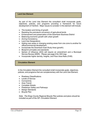 Land Use Element
As part of the Land Use Element the consultant shall incorporate goals,
objectives, policies, and programs providing a framework for future
development of Hanford. Major issues to consider in this element will include:
• The location and timing of growth
• Resisting the premature conversion of agricultural lands
• Enhancement and preservation of the Downtown Business District
• Balancing economic growth with urban growth
• Zoning Consistency
• Land Use Designations
• Adding new areas or changing existing areas from one zone to another for
office/commercial development
• Incorporate the Downtown East Study Area (growth)
• Blueprint principles and standards
• Sphere of Influence (SOI) will require an amendment and a Municipal
Service Review (MSR). Please see page 8 for SOI map.
• Incorporate higher density, heights, and Floor Area Ratio (FAR)
Circulation Element
In the Circulation Element the consultant shall incorporate goals, objectives,
policies, and programs that are complementary with the Land Use Element.
• Roadway Classifications
• Levels of Service
• Connectivity
• Area Transit
• Complete Streets
• Pedestrian Safety and Pathways
• Design Standards
• Bicycle Plan
Note: The Kings County Regional Bicycle Plan policies and plans should be
included as part of the GP- Circulation Element.
City of Hanford Page 14
 