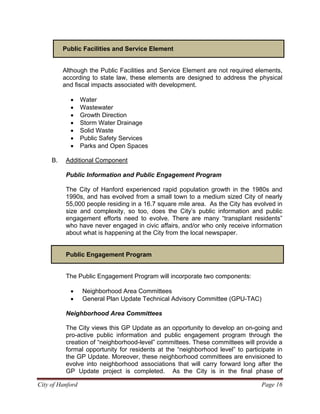 Public Facilities and Service Element
Although the Public Facilities and Service Element are not required elements,
according to state law, these elements are designed to address the physical
and fiscal impacts associated with development.
• Water
• Wastewater
• Growth Direction
• Storm Water Drainage
• Solid Waste
• Public Safety Services
• Parks and Open Spaces
B. Additional Component
Public Information and Public Engagement Program
The City of Hanford experienced rapid population growth in the 1980s and
1990s, and has evolved from a small town to a medium sized City of nearly
55,000 people residing in a 16.7 square mile area. As the City has evolved in
size and complexity, so too, does the City’s public information and public
engagement efforts need to evolve. There are many “transplant residents”
who have never engaged in civic affairs, and/or who only receive information
about what is happening at the City from the local newspaper.
City of Hanford Page 16
Public Engagement Program
The Public Engagement Program will incorporate two components:
• Neighborhood Area Committees
• General Plan Update Technical Advisory Committee (GPU-TAC)
Neighborhood Area Committees
The City views this GP Update as an opportunity to develop an on-going and
pro-active public information and public engagement program through the
creation of “neighborhood-level” committees. These committees will provide a
formal opportunity for residents at the “neighborhood level” to participate in
the GP Update. Moreover, these neighborhood committees are envisioned to
evolve into neighborhood associations that will carry forward long after the
GP Update project is completed. As the City is in the final phase of
 