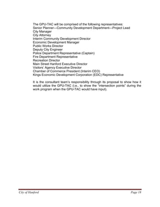 City of Hanford Page 18
The GPU-TAC will be comprised of the following representatives:
Senior Planner—Community Development Department—Project Lead
City Manager
City Attorney
Interim Community Development Director
Economic Development Manager
Public Works Director
Deputy City Engineer
Police Department Representative (Captain)
Fire Department Representative
Recreation Director
Main Street Hanford Executive Director
Visitors’ Agency Executive Director
Chamber of Commerce President (Interim CEO)
Kings Economic Development Corporation (EDC) Representative
It is the consultant team’s responsibility through its proposal to show how it
would utilize the GPU-TAC (i.e., to show the “intersection points” during the
work program when the GPU-TAC would have input).
 