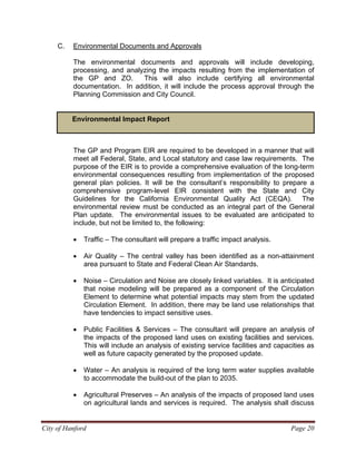C. Environmental Documents and Approvals
The environmental documents and approvals will include developing,
processing, and analyzing the impacts resulting from the implementation of
the GP and ZO. This will also include certifying all environmental
documentation. In addition, it will include the process approval through the
Planning Commission and City Council.
Environmental Impact Report
The GP and Program EIR are required to be developed in a manner that will
meet all Federal, State, and Local statutory and case law requirements. The
purpose of the EIR is to provide a comprehensive evaluation of the long-term
environmental consequences resulting from implementation of the proposed
general plan policies. It will be the consultant’s responsibility to prepare a
comprehensive program-level EIR consistent with the State and City
Guidelines for the California Environmental Quality Act (CEQA). The
environmental review must be conducted as an integral part of the General
Plan update. The environmental issues to be evaluated are anticipated to
include, but not be limited to, the following:
• Traffic – The consultant will prepare a traffic impact analysis.
• Air Quality – The central valley has been identified as a non-attainment
area pursuant to State and Federal Clean Air Standards.
• Noise – Circulation and Noise are closely linked variables. It is anticipated
that noise modeling will be prepared as a component of the Circulation
Element to determine what potential impacts may stem from the updated
Circulation Element. In addition, there may be land use relationships that
have tendencies to impact sensitive uses.
• Public Facilities & Services – The consultant will prepare an analysis of
the impacts of the proposed land uses on existing facilities and services.
This will include an analysis of existing service facilities and capacities as
well as future capacity generated by the proposed update.
• Water – An analysis is required of the long term water supplies available
to accommodate the build-out of the plan to 2035.
• Agricultural Preserves – An analysis of the impacts of proposed land uses
on agricultural lands and services is required. The analysis shall discuss
City of Hanford Page 20
 