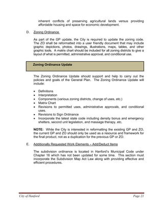 inherent conflicts of preserving agricultural lands versus providing
affordable housing and space for economic development.
D. Zoning Ordinance
As part of the GP update, the City is required to update the zoning code.
The ZO shall be reformatted into a user friendly document that may include
graphic depictions, photos, drawings, illustrations, maps, tables, and other
graphic tools. A matrix chart should be included for all zoning districts to give a
layout of what is permitted, administrative approval, and conditional use.
Zoning Ordinance Update
The Zoning Ordinance Update should support and help to carry out the
policies and goals of the General Plan. The Zoning Ordinance Update will
include:
• Definitions
• Interpretation
• Components (various zoning districts, change of uses, etc.)
• Matrix Chart
• Revisions to permitted uses, administrative approvals, and conditional
uses.
• Revisions to Sign Ordinance
• Incorporate the latest state code including density bonus and emergency
shelters, second unit legislation, and massage therapy, etc.
NOTE: While the City is interested in reformatting the existing GP and ZO,
the current GP and ZO should only be used as a resource and framework for
the final product, not as a duplication for the previous GP or ZO.
E. Additionally Requested Work Elements – Add/Deduct Items
The subdivision ordinance is located in Hanford’s Municipal Code under
Chapter 16 which has not been updated for some time. This section must
incorporate the Subdivision Map Act Law along with providing effective and
efficient procedures.
City of Hanford Page 21
 