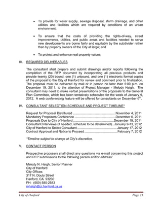 City of Hanford Page 23
• To provide for water supply, sewage disposal, storm drainage, and other
utilities and facilities which are required by conditions of an urban
environment;
• To ensure that the costs of providing the rights-of-way, street
improvements, utilities, and public areas and facilities needed to serve
new developments are borne fairly and equitably by the subdivider rather
than by property owners of the City at large; and
• To protect and enhance real property values.
III. REQUIRED DELIVERABLES
The consultant shall prepare and submit drawings and/or reports following the
completion of the RFP document by incorporating all previous products and
provide twenty (20) bound, one (1) unbound, and one (1) electronic format copies
of the proposal to the City of Hanford for review and comment prior to finalization.
The proposal must be delivered by mail or in person no later than 5:00 p.m. on
December 19, 2011, to the attention of Project Manager - Melody Haigh. The
consultant may need to make verbal presentations of the proposals to the General
Plan Committee, which has been tentatively scheduled for the week of January 9,
2012. A web conferencing feature will be offered for consultants on December 6th
.
IV. CONSULTANT SELECTION SCHEDULE AND PROJECT TIMELINE*
Request for Proposal Distributed ................................................November 4, 2011
Mandatory Proposers Conference ..............................................December 6, 2011
Proposals Due to City of Hanford..............................................December 19, 2011
Consultant Interviews (if needed, schedule to be determined).. January 9-13, 2012
City of Hanford to Select Consultant ............................................ January 17, 2012
Contract Approval and Notice to Proceed .....................................February 7, 2012
*Timeline subject to change at City’s discretion.
V. CONTACT PERSON
Prospective proposers shall direct any questions via e-mail concerning this project
and RFP submissions to the following person and/or address:
Melody N. Haigh, Senior Planner
City of Hanford
City Offices
317 N. Douty Street
Hanford, CA 93230
PH: (559) 585-2583
mhaigh@ci.hanford.ca.us
 