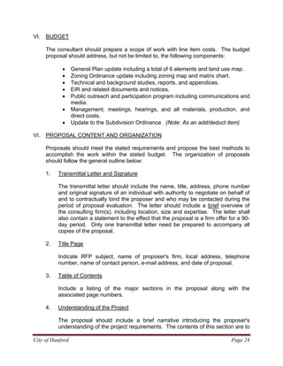 City of Hanford Page 24
VI. BUDGET
The consultant should prepare a scope of work with line item costs. The budget
proposal should address, but not be limited to, the following components:
• General Plan update including a total of 6 elements and land use map.
• Zoning Ordinance update including zoning map and matrix chart.
• Technical and background studies, reports, and appendices.
• EIR and related documents and notices.
• Public outreach and participation program including communications and
media.
• Management, meetings, hearings, and all materials, production, and
direct costs.
• Update to the Subdivision Ordinance (Note: As an add/deduct item)
VI. PROPOSAL CONTENT AND ORGANIZATION
Proposals should meet the stated requirements and propose the best methods to
accomplish the work within the stated budget. The organization of proposals
should follow the general outline below:
1. Transmittal Letter and Signature
The transmittal letter should include the name, title, address, phone number
and original signature of an individual with authority to negotiate on behalf of
and to contractually bind the proposer and who may be contacted during the
period of proposal evaluation. The letter should include a brief overview of
the consulting firm(s), including location, size and expertise. The letter shall
also contain a statement to the effect that the proposal is a firm offer for a 90-
day period. Only one transmittal letter need be prepared to accompany all
copies of the proposal.
2. Title Page
Indicate RFP subject, name of proposer's firm, local address, telephone
number, name of contact person, e-mail address, and date of proposal.
3. Table of Contents
Include a listing of the major sections in the proposal along with the
associated page numbers.
4. Understanding of the Project
The proposal should include a brief narrative introducing the proposer's
understanding of the project requirements. The contents of this section are to
 