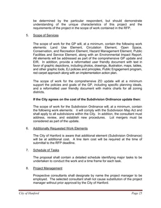 City of Hanford Page 25
be determined by the particular respondent, but should demonstrate
understanding of the unique characteristics of this project and the
requirements of the project in the scope of work contained in the RFP.
5. Scope of Services
The scope of work for the GP will, at a minimum, contain the following work
elements: Land Use Element, Circulation Element, Open Space,
Conservation, and Recreation Element, Hazard Management Element, Public
Facilities and Service Element, along with an Environmental Impact Report.
All elements will be addressed as part of the comprehensive GP update and
EIR. In addition, provide a reformatted user friendly document with text in
favor of graphic depictions, including photos, drawings, illustration, maps, tables,
and other graphic tools, EJ policies and principles, Public Engagement program,
red carpet approach along with an implementation action plan.
The scope of work for the comprehensive ZO update will at a minimum
support the policies and goals of the GP, including specific planning ideals,
and a reformatted user friendly document with matrix charts for all zoning
districts.
If the City agrees on the cost of the Subdivision Ordinance update then:
The scope of work for the Subdivision Ordinance will, at a minimum, contain
the following work elements: it will comply with the Subdivision Map Act and
shall apply to all subdivisions within the City. In addition, the consultant must
address, review, and establish new procedures. Lot mergers must be
considered as part of the update.
6. Additionally Requested Work Elements
The City of Hanford is aware that additional element (Subdivision Ordinance)
will be at additional cost. A line item cost will be required at the time of
submittal to the RFP deadline.
7. Schedule of Tasks
The proposal shall contain a detailed schedule identifying major tasks to be
undertaken to conduct the work and a time frame for each task.
8. Project Management
Prospective consultants shall designate by name the project manager to be
employed. The selected consultant shall not cause substitution of the project
manager without prior approval by the City of Hanford.
 