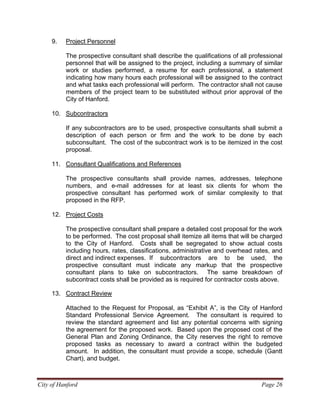 City of Hanford Page 26
9. Project Personnel
The prospective consultant shall describe the qualifications of all professional
personnel that will be assigned to the project, including a summary of similar
work or studies performed, a resume for each professional, a statement
indicating how many hours each professional will be assigned to the contract
and what tasks each professional will perform. The contractor shall not cause
members of the project team to be substituted without prior approval of the
City of Hanford.
10. Subcontractors
If any subcontractors are to be used, prospective consultants shall submit a
description of each person or firm and the work to be done by each
subconsultant. The cost of the subcontract work is to be itemized in the cost
proposal.
11. Consultant Qualifications and References
The prospective consultants shall provide names, addresses, telephone
numbers, and e-mail addresses for at least six clients for whom the
prospective consultant has performed work of similar complexity to that
proposed in the RFP.
12. Project Costs
The prospective consultant shall prepare a detailed cost proposal for the work
to be performed. The cost proposal shall itemize all items that will be charged
to the City of Hanford. Costs shall be segregated to show actual costs
including hours, rates, classifications, administrative and overhead rates, and
direct and indirect expenses. If subcontractors are to be used, the
prospective consultant must indicate any markup that the prospective
consultant plans to take on subcontractors. The same breakdown of
subcontract costs shall be provided as is required for contractor costs above.
13. Contract Review
Attached to the Request for Proposal, as “Exhibit A”, is the City of Hanford
Standard Professional Service Agreement. The consultant is required to
review the standard agreement and list any potential concerns with signing
the agreement for the proposed work. Based upon the proposed cost of the
General Plan and Zoning Ordinance, the City reserves the right to remove
proposed tasks as necessary to award a contract within the budgeted
amount. In addition, the consultant must provide a scope, schedule (Gantt
Chart), and budget.
 