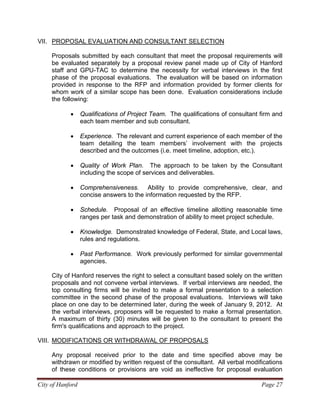 City of Hanford Page 27
VII. PROPOSAL EVALUATION AND CONSULTANT SELECTION
Proposals submitted by each consultant that meet the proposal requirements will
be evaluated separately by a proposal review panel made up of City of Hanford
staff and GPU-TAC to determine the necessity for verbal interviews in the first
phase of the proposal evaluations. The evaluation will be based on information
provided in response to the RFP and information provided by former clients for
whom work of a similar scope has been done. Evaluation considerations include
the following:
• Qualifications of Project Team. The qualifications of consultant firm and
each team member and sub consultant.
• Experience. The relevant and current experience of each member of the
team detailing the team members’ involvement with the projects
described and the outcomes (i.e. meet timeline, adoption, etc.).
• Quality of Work Plan. The approach to be taken by the Consultant
including the scope of services and deliverables.
• Comprehensiveness. Ability to provide comprehensive, clear, and
concise answers to the information requested by the RFP.
• Schedule. Proposal of an effective timeline allotting reasonable time
ranges per task and demonstration of ability to meet project schedule.
• Knowledge. Demonstrated knowledge of Federal, State, and Local laws,
rules and regulations.
• Past Performance. Work previously performed for similar governmental
agencies.
City of Hanford reserves the right to select a consultant based solely on the written
proposals and not convene verbal interviews. If verbal interviews are needed, the
top consulting firms will be invited to make a formal presentation to a selection
committee in the second phase of the proposal evaluations. Interviews will take
place on one day to be determined later, during the week of January 9, 2012. At
the verbal interviews, proposers will be requested to make a formal presentation.
A maximum of thirty (30) minutes will be given to the consultant to present the
firm's qualifications and approach to the project.
VIII. MODIFICATIONS OR WITHDRAWAL OF PROPOSALS
Any proposal received prior to the date and time specified above may be
withdrawn or modified by written request of the consultant. All verbal modifications
of these conditions or provisions are void as ineffective for proposal evaluation
 