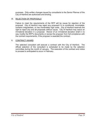 City of Hanford Page 28
purposes. Only written changes issued by consultants to the Senior Planner of the
City of Hanford are authorized and binding.
IX. REJECTION OF PROPOSALS
Failure to meet the requirements of the RFP will be cause for rejection of the
proposal. City of Hanford may reject any proposal if it is conditional, incomplete,
contains irregularities, or has inordinately high costs. City of Hanford reserves the
right to reject any and all proposals without cause. City of Hanford may waive an
immaterial deviation in a proposal. Waiver of an immaterial deviation shall in no
way modify the RFP's documents or excise the proposer from full compliance with
the contract requirements, if the proposer is awarded the contract.
X. CONTRACT AWARD
The selected consultant will execute a contract with the City of Hanford. The
official selection of the consultant is scheduled to be made by the selection
committee during the month of January. The execution of the contract and notice
to proceed is anticipated to occur in February.
 