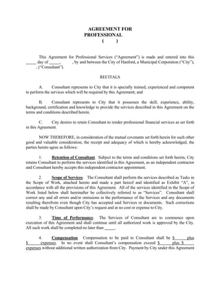AGREEMENT FOR
PROFESSIONAL
( )
This Agreement for Professional Services (“Agreement”) is made and entered into this
day of , , by and between the City of Hanford, a Municipal Corporation (“City”),
, (“Consultant”).
RECITALS
A. Consultant represents to City that it is specially trained, experienced and competent
to perform the services which will be required by this Agreement; and
B. Consultant represents to City that it possesses the skill, experience, ability,
background, certification and knowledge to provide the services described in this Agreement on the
terms and conditions described herein.
C. City desires to retain Consultant to render professional financial services as set forth
in this Agreement.
NOW THEREFORE, in consideration of the mutual covenants set forth herein for such other
good and valuable consideration, the receipt and adequacy of which is hereby acknowledged, the
parties hereto agree as follows:
1. Retention of Consultant. Subject to the terms and conditions set forth herein, City
retains Consultant to perform the services identified in this Agreement, as an independent contractor
and Consultant hereby accepts this independent contractor appointment.
2. Scope of Services. The Consultant shall perform the services described as Tasks in
the Scope of Work, attached hereto and made a part hereof and identified as Exhibit “A”, in
accordance with all the provisions of this Agreement. All of the services identified in the Scope of
Work listed below shall hereinafter be collectively referred to as “Services”. Consultant shall
correct any and all errors and/or omissions in the performance of the Services and any documents
resulting therefrom even though City has accepted said Services or documents. Such corrections
shall be made by Consultant upon City’s request and at no cost or expense to City.
3. Time of Performance. The Services of Consultant are to commence upon
execution of this Agreement and shall continue until all authorized work is approved by the City.
All such work shall be completed no later than .
4. Compensation. Compensation to be paid to Consultant shall be $ plus
$ expenses. In no event shall Consultant’s compensation exceed $ plus $
expenses without additional written authorization from City. Payment by City under this Agreement
 