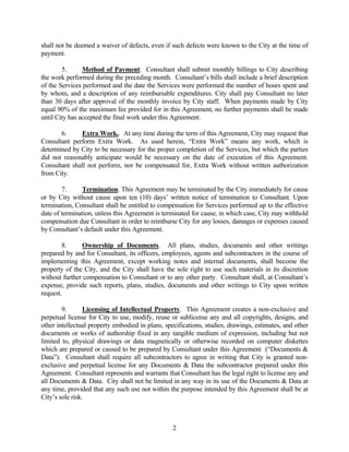 shall not be deemed a waiver of defects, even if such defects were known to the City at the time of
payment.
5. Method of Payment. Consultant shall submit monthly billings to City describing
the work performed during the preceding month. Consultant’s bills shall include a brief description
of the Services performed and the date the Services were performed the number of hours spent and
by whom, and a description of any reimbursable expenditures. City shall pay Consultant no later
than 30 days after approval of the monthly invoice by City staff. When payments made by City
equal 90% of the maximum fee provided for in this Agreement, no further payments shall be made
until City has accepted the final work under this Agreement.
6. Extra Work.. At any time during the term of this Agreement, City may request that
Consultant perform Extra Work. As used herein, “Extra Work” means any work, which is
determined by City to be necessary for the proper completion of the Services, but which the parties
did not reasonably anticipate would be necessary on the date of execution of this Agreement.
Consultant shall not perform, nor be compensated for, Extra Work without written authorization
from City.
7. Termination. This Agreement may be terminated by the City immediately for cause
or by City without cause upon ten (10) days’ written notice of termination to Consultant. Upon
termination, Consultant shall be entitled to compensation for Services performed up to the effective
date of termination, unless this Agreement is terminated for cause, in which case, City may withhold
compensation due Consultant in order to reimburse City for any losses, damages or expenses caused
by Consultant’s default under this Agreement.
8. Ownership of Documents. All plans, studies, documents and other writings
prepared by and for Consultant, its officers, employees, agents and subcontractors in the course of
implementing this Agreement, except working notes and internal documents, shall become the
property of the City, and the City shall have the sole right to use such materials in its discretion
without further compensation to Consultant or to any other party. Consultant shall, at Consultant’s
expense, provide such reports, plans, studies, documents and other writings to City upon written
request.
9. Licensing of Intellectual Property. This Agreement creates a non-exclusive and
perpetual license for City to use, modify, reuse or sublicense any and all copyrights, designs, and
other intellectual property embodied in plans, specifications, studies, drawings, estimates, and other
documents or works of authorship fixed in any tangible medium of expression, including but not
limited to, physical drawings or data magnetically or otherwise recorded on computer diskettes
which are prepared or caused to be prepared by Consultant under this Agreement (“Documents &
Data”). Consultant shall require all subcontractors to agree in writing that City is granted non-
exclusive and perpetual license for any Documents & Data the subcontractor prepared under this
Agreement. Consultant represents and warrants that Consultant has the legal right to license any and
all Documents & Data. City shall not be limited in any way in its use of the Documents & Data at
any time, provided that any such use not within the purpose intended by this Agreement shall be at
City’s sole risk.
2
 