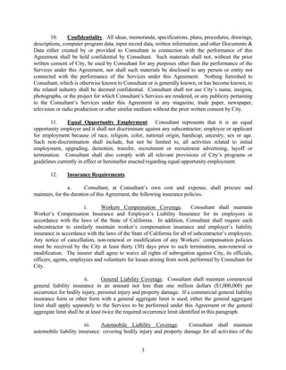 10. Confidentiality. All ideas, memoranda, specifications, plans, procedures, drawings,
descriptions, computer program data, input record data, written information, and other Documents &
Data either created by or provided to Consultant in connection with the performance of this
Agreement shall be held confidential by Consultant. Such materials shall not, without the prior
written consent of City, be used by Consultant for any purposes other than the performance of the
Services under this Agreement, nor shall such materials be disclosed to any person or entity not
connected with the performance of the Services under this Agreement. Nothing furnished to
Consultant, which is otherwise known to Consultant or is generally known, or has become known, to
the related industry shall be deemed confidential. Consultant shall not use City’s name, insignia,
photographs, or the project for which Consultant’s Services are rendered, or any publicity pertaining
to the Consultant’s Services under this Agreement in any magazine, trade paper, newspaper,
television or radio production or other similar medium without the prior written consent by City.
11. Equal Opportunity Employment. Consultant represents that it is an equal
opportunity employer and it shall not discriminate against any subcontractor, employee or applicant
for employment because of race, religion, color, national origin, handicap, ancestry, sex or age.
Such non-discrimination shall include, but not be limited to, all activities related to initial
employment, upgrading, demotion, transfer, recruitment or recruitment advertising, layoff or
termination. Consultant shall also comply with all relevant provisions of City’s programs or
guidelines currently in effect or hereinafter enacted regarding equal opportunity employment.
12. Insurance Requirements.
a. Consultant, at Consultant’s own cost and expense, shall procure and
maintain, for the duration of this Agreement, the following insurance policies.
i. Workers Compensation Coverage. Consultant shall maintain
Worker’s Compensation Insurance and Employer’s Liability Insurance for its employees in
accordance with the laws of the State of California. In addition, Consultant shall require each
subcontractor to similarly maintain worker’s compensation insurance and employer’s liability
insurance in accordance with the laws of the State of California for all of subcontractor’s employees.
Any notice of cancellation, non-renewal or modification of any Workers’ compensation policies
must be received by the City at least thirty (30) days prior to such termination, non-renewal or
modification. The insurer shall agree to waive all rights of subrogation against City, its officials,
officers, agents, employees and volunteers for losses arising from work performed by Consultant for
City.
ii. General Liability Coverage. Consultant shall maintain commercial
general liability insurance in an amount not less than one million dollars ($1,000,000) per
occurrence for bodily injury, personal injury and property damage. If a commercial general liability
insurance form or other form with a general aggregate limit is used, either the general aggregate
limit shall apply separately to the Services to be performed under this Agreement or the general
aggregate limit shall be at least twice the required occurrence limit identified in this paragraph.
iii. Automobile Liability Coverage. Consultant shall maintain
automobile liability insurance covering bodily injury and property damage for all activities of the
3
 