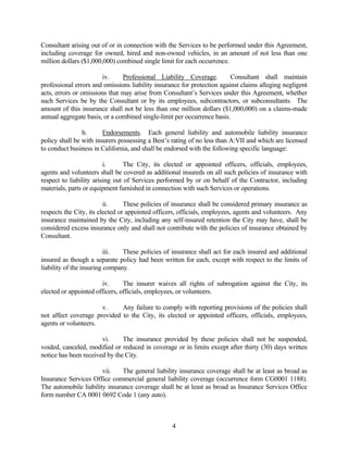 Consultant arising out of or in connection with the Services to be performed under this Agreement,
including coverage for owned, hired and non-owned vehicles, in an amount of not less than one
million dollars ($1,000,000) combined single limit for each occurrence.
iv. Professional Liability Coverage. Consultant shall maintain
professional errors and omissions liability insurance for protection against claims alleging negligent
acts, errors or omissions that may arise from Consultant’s Services under this Agreement, whether
such Services be by the Consultant or by its employees, subcontractors, or subconsultants. The
amount of this insurance shall not be less than one million dollars ($1,000,000) on a claims-made
annual aggregate basis, or a combined single-limit per occurrence basis.
b. Endorsements. Each general liability and automobile liability insurance
policy shall be with insurers possessing a Best’s rating of no less than A:VII and which are licensed
to conduct business in California, and shall be endorsed with the following specific language:
i. The City, its elected or appointed officers, officials, employees,
agents and volunteers shall be covered as additional insureds on all such policies of insurance with
respect to liability arising out of Services performed by or on behalf of the Contractor, including
materials, parts or equipment furnished in connection with such Services or operations.
ii. These policies of insurance shall be considered primary insurance as
respects the City, its elected or appointed officers, officials, employees, agents and volunteers. Any
insurance maintained by the City, including any self-insured retention the City may have, shall be
considered excess insurance only and shall not contribute with the policies of insurance obtained by
Consultant.
iii. These policies of insurance shall act for each insured and additional
insured as though a separate policy had been written for each, except with respect to the limits of
liability of the insuring company.
iv. The insurer waives all rights of subrogation against the City, its
elected or appointed officers, officials, employees, or volunteers.
v. Any failure to comply with reporting provisions of the policies shall
not affect coverage provided to the City, its elected or appointed officers, officials, employees,
agents or volunteers.
vi. The insurance provided by these policies shall not be suspended,
voided, canceled, modified or reduced in coverage or in limits except after thirty (30) days written
notice has been received by the City.
vii. The general liability insurance coverage shall be at least as broad as
Insurance Services Office commercial general liability coverage (occurrence form CG0001 1188).
The automobile liability insurance coverage shall be at least as broad as Insurance Services Office
form number CA 0001 0692 Code 1 (any auto).
4
 
