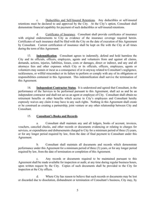 c. Deductibles and Self-Insured Retentions. Any deductibles or self-insured
retentions must be declared to and approved by the City. At the City’s option, Consultant shall
demonstrate financial capability for payment of such deductibles or self-insured retentions.
d. Certificates of Insurance. Consultant shall provide certificates of insurance
with original endorsements to City as evidence of the insurance coverage required herein.
Certificates of such insurance shall be filed with the City on the date of execution of this Agreement
by Consultant. Current certification of insurance shall be kept on file with the City at all times
during the term of this Agreement.
13. Indemnification. Consultant agrees to indemnify, defend and hold harmless the
City and its officials, officers, employees, agents and volunteers from and against all claims,
demands, actions, injuries, liabilities, losses, costs or damages, direct or indirect, and any and all
attorneys fees and other expenses which City or its officials, officers, employees, agents or
volunteers may sustain or incur as a consequence of or in anyway related to Consultant’s negligence,
recklessness, or willful misconduct or its failure to perform or comply with any of its obligations or
responsibilities contained in this Agreement. This indemnification shall survive the termination of
this Agreement.
14. Independent Contractor Status. It is understood and agreed that Consultant, in the
performance of the Services to be performed pursuant to this Agreement, shall act as and be an
independent contractor and shall not act as an agent or employee of City. Consultant shall obtain no
retirement benefits or other benefits which accrue to City’s employees and Consultant hereby
expressly waives any claim it may have to any such rights. Nothing in this Agreement shall create
or be construed as creating a partnership, joint venture or any other relationship between City and
Consultant.
15. Consultant’s Books and Records.
a. Consultant shall maintain any and all ledgers, books of account, invoices,
vouchers, canceled checks, and other records or documents evidencing or relating to charges for
services, or expenditures and disbursements charged to City for a minimum period of three (3) years,
or for any longer period required by law, from the date of final payment to Consultant under this
Agreement.
b. Consultant shall maintain all documents and records which demonstrate
performance under this Agreement for a minimum period of three (3) years, or for any longer period
required by law, from the date of termination or completion of this Agreement.
c. Any records or documents required to be maintained pursuant to this
Agreement shall be made available for inspection or audit, at any time during regular business hours,
upon written request by the City. Copies of such documents shall be provided to the City for
inspection at the City offices.
d. Where City has reason to believe that such records or documents may be lost
or discarded due to dissolution, disbandment or termination of Consultant’s business, City may, by
5
 