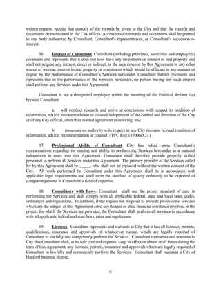 written request, require that custody of the records be given to the City and that the records and
documents be maintained in the City offices. Access to such records and documents shall be granted
to any party authorized by Consultant, Consultant’s representatives, or Consultant’s successor-in-
interest.
16. Interest of Consultant. Consultant (including principals, associates and employees)
covenants and represents that it does not now have any investment or interest in real property and
shall not acquire any interest, direct or indirect, in the area covered by this Agreement or any other
source of income, interest in real property or investment which would be affected in any manner or
degree by the performance of Consultant’s Services hereunder. Consultant further covenants and
represents that in the performance of the Services hereunder, no person having any such interest
shall perform any Services under this Agreement.
Consultant is not a designated employee within the meaning of the Political Reform Act
because Consultant:
a. will conduct research and arrive at conclusions with respect to rendition of
information, advice, recommendation or counsel independent of the control and direction of the City
or of any City official, other than normal agreement monitoring; and
b. possesses no authority with respect to any City decision beyond rendition of
information, advice, recommendation or counsel. FPPC Reg.18700(aX2).)
17. Professional Ability of Consultant. City has relied upon Consultant’s
representations regarding its training and ability to perform the Services hereunder as a material
inducement to enter into this Agreement. Consultant shall therefore provide properly skilled
personnel to perform all Services under this Agreement. The primary provider of the Services called
for by this Agreement shall be , who shall not be replaced without the written consent of the
City. All work performed by Consultant under this Agreement shall be in accordance with
applicable legal requirements and shall meet the standard of quality ordinarily to be expected of
competent persons in Consultant’s field of expertise.
18. Compliance with Laws. Consultant shall use the proper standard of care in
performing the Services and shall comply with all applicable federal, state and local laws, codes,
ordinances and regulations. In addition, if the request for proposal to provide professional services
which are the subject of this Agreement cited any federal or state financial assistance involved in the
project for which the Services are provided, the Consultant shall perform all services in accordance
with all applicable federal and state laws, rates and regulations.
19. Licenses. Consultant represents and warrants to City that it has all licenses, permits,
qualifications, insurance and approvals of whatsoever nature, which are legally required of
Consultant to lawfully and competently perform the Services. Consultant represents and warrants to
City that Consultant shall, at its sole cost and expense, keep in effect or obtain at all times during the
term of this Agreement, any licenses, permits, insurance and approvals which are legally required of
Consultant to lawfully and competently perform the Services. Consultant shall maintain a City of
Hanford business license.
6
 