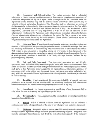 20. Assignment and Subcontracting. The parties recognize that a substantial
inducement to City for entering into this Agreement is the reputation, experience and competence of
Consultant. Assignments of any or all rights, duties or obligations of the Consultant under this
Agreement will be permitted only with the express consent of the City, which consent may be
withheld in the sole and absolute discretion of City. Consultant shall not subcontract any portion of
the Services to be performed under this Agreement without the written consent of the City, which
consent may be withheld in the sole and absolute discretion of City. If City consents to such
subcontract, Consultant shall be fully responsible to City for all acts or omissions of the
subcontractor. Nothing in this Agreement shall: (1) create any contractual relationship between
City and subcontractor; (ii) create any obligation on the part of the City to pay or to see to the
payment of any monies due to any such subcontractor; (iii) or relieve Consultant of any of its
obligations and responsibilities under this Agreement.
21. Attorneys’ Fees. If an action at law or in equity is necessary to enforce or interpret
the terms of this Agreement, the prevailing party shall be entitled to reasonable attorneys’ fees, costs
and necessary disbursements in addition to any other reasonable relief to which he may be entitled.
With respect to any suit, action or proceeding arising out of or related to this Agreement, or the
documentation related hereto, the parties hereby submit to the jurisdiction and venue of the Superior
or Municipal Court, whichever is applicable, in the County of Kings, State of California for any
proceeding arising hereunder.
22. Sole and Only Agreement. This Agreement supersedes any and all other
agreements, either oral or in writing, between the parties hereto with respect to the matters set forth
herein and contains all of the covenants and agreements between the parties regarding said matters.
Each party to this Agreement acknowledges that no representations, inducements, promises or
agreements, orally or in writing, have been made by any party or anyone acting on behalf of any
party which are not embodied in this Agreement and no other agreement, statement or promise shall
be valid or binding.
23. Invalidity. If any provision of this Agreement is held by a court of competent
jurisdiction to be invalid, void or unenforceable, the remaining provisions shall nevertheless
continue in full force and effect without being impaired or invalidated in any way.
24. Amendment. No change, amendment or modification of this Agreement shall be
valid unless the same be in writing and signed by the parties hereto.
25. Governing Law. This Agreement shall be construed and governed pursuant to the
laws of the State of California.
26. Waiver. Waiver of a breach or default under this Agreement shall not constitute a
continuing waiver of a subsequent breach of the same or any other provision under this Agreement.
27. Mediation. The parties agree to make a good faith attempt to resolve any disputes
arising out of this Agreement through mediation prior to commencing litigation. The parties shall
mutually agree upon the mediator and shall divide the costs of mediation equally. If the parties are
7
 