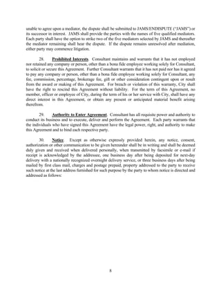unable to agree upon a mediator, the dispute shall be submitted to JAMS/ENDISPUTE (“JAMS”) or
its successor in interest. JAMS shall provide the parties with the names of five qualified mediators.
Each party shall have the option to strike two of the five mediators selected by JAMS and thereafter
the mediator remaining shall hear the dispute. If the dispute remains unresolved after mediation,
either party may commence litigation.
28. Prohibited Interests. Consultant maintains and warrants that it has not employed
nor retained any company or person, other than a bona fide employee working solely for Consultant,
to solicit or secure this Agreement. Further Consultant warrants that it has not paid nor has it agreed
to pay any company or person, other than a bona fide employee working solely for Consultant, any
fee, commission, percentage, brokerage fee, gift or other consideration contingent upon or result
from the award or making of this Agreement. For breach or violation of this warranty, City shall
have the right to rescind this Agreement without liability. For the term of this Agreement, no
member, officer or employee of City, during the term of his or her service with City, shall have any
direct interest in this Agreement, or obtain any present or anticipated material benefit arising
therefrom.
29. Authority to Enter Agreement. Consultant has all requisite power and authority to
conduct its business and to execute, deliver and perform the Agreement. Each party warrants that
the individuals who have signed this Agreement have the legal power, right, and authority to make
this Agreement and to bind each respective party.
30. Notice. Except as otherwise expressly provided herein, any notice, consent,
authorization or other communication to be given hereunder shall be in writing and shall be deemed
duly given and received when delivered personally, when transmitted by facsimile or e-mail if
receipt is acknowledged by the addressee, one business day after being deposited for next-day
delivery with a nationally recognized overnight delivery service, or three business days after being
mailed by first class mail, charges and postage prepaid, property addressed to the party to receive
such notice at the last address furnished for such purpose by the party to whom notice is directed and
addressed as follows:
8
 