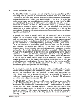 City of Hanford Page 1
I. General Project Description
The City of Hanford is requesting proposals for professional services from qualified
consulting firms to prepare a comprehensive General Plan (GP) and Zoning
Ordinance (ZO) update along with the accompanying environmental review/reports.
An Environmental Impact Report (EIR) will be required for this project as growth and
environmental issues are needed to be addressed in order to keep the GP and ZO
current and legally defensible. In addition, environmental justice principles should be
addressed in both the GP and ZO. Environmental Justice (EJ) is defined by the
Environmental Protection Agency (EPA) as “fair treatment and meaningful
involvement of all people regardless of race, color, national origin, or income with
respect to the development, implementation, and enforcement of environmental laws,
regulations, and policies”.
A general plan states a desired vision for the community’s future containing
policies that guide the way land is developed and used. State law requires that
each city adopt a general plan “for the physical development of a city and any land
outside its boundaries which bears relation to its planning” (§65300). In addition, a
general plan should be updated periodically, preferably every ten years. Since a
GP is the foundation for establishing goals, purposes, land use, and activities it
also provides compatibility and continuity to the entire city and individual
neighborhoods. It expresses the community’s development goals and embodies
public policy relative to the distribution of future land uses, both public and private.
A city’s GP is its constitution for development and is comprised of seven required
elements: Land Use Element, Circulation Element, Housing Element,
Conservation Element, Open Space Element, Noise Element, and Safety Element.
In the San Joaquin Valley, there is also a required Air Quality Element. Elements
may be combined, rather than having eight stand-alone elements. Other cities and
counties have addressed optional elements depending on the importance of the
community’s issues such as: health, education, climate change, economy,
environment, public engagement, and social equity.
The zoning ordinance is the local law that spells out the immediate, allowable uses
for each piece of property within the community and is in response to the California
Planning and Zoning Law (§65000 – §65800). In all counties and general law
cities, zoning must comply with the general plan. The purpose of zoning is to
implement the policies of the general plan. The City of Hanford’s ZO will support
and help to carry out policies and goals of the GP.
The GP, ZO, EIR, and Public Engagement Program are all key components of the
update. The general plan update will address six (6) state mandated elements as
described in the scope of work section of this RFP. One key objective to both the
General Plan and Zoning Ordinance update is to reformat the existing GP and ZO
into a user-friendly document that works well as a hard copy and digitally (ie, web-
based and indexed). After review and evaluation of the submitted proposal, the
City will recommend the finalist to the City Council for award of contract on
February 7, 2012.
 