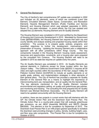 City of Hanford Page 3
A. General Plan Background
The City of Hanford’s last comprehensive GP update was completed in 2002
and included six (6) elements, some of which are combined (Land Use
Element, Circulation Element, [Open Space, Conservation, and Recreation
Element], Hazards Management Element, [Public Facilities and Service
Element], and Housing Element which was adopted separately in 2003).
Seven (7) are state mandated. In recent efforts, the City has updated and
adopted two (2) elements; Housing Element and Air Quality Element.
The Housing Element was completed in 2010 and certified by the Department
of Housing and Community Development in 2010. Mandated by Government
Code (§65580-65589), the Housing Element law requires that each city and
county identify and analyze existing and projected housing needs within their
jurisdiction. The purpose is to prepare goals, policies, programs, and
quantified objectives to further the development, improvement, and
preservation of housing. Updating the Housing Element was a collaborative
approach with all other jurisdictions within Kings County. The key
components included in the Housing Element: housing needs assessment,
resources and opportunities, constraints, and a housing plan were prepared
by the consultant firm Conexus. The Housing Element will need to be
updated in 2015 as state law requires an update every five years.
The Air Quality Element was completed in 2010. Air Quality Elements are
optional elements in California except for those located within the San
Joaquin Valley. The California Government Code (§65302.1) requires all 59
cities and eight counties within the boundaries of the San Joaquin Valley Air
Pollution Control District (SJVAPCD) to include air quality elements or air
quality goals, policies, and implementation strategies in other elements of
their general plans. The City of Hanford has provided a separate Air Quality
Element of the General Plan as a means to highlight the importance of
interconnecting land use, transportation, and air quality into the General Plan.
The key elements mentioned in the Air Quality Element included
environmental and regulatory setting, air quality and greenhouse gas policies,
and monitoring and tracking. The consulting firm that prepared the Air Quality
Element was Michael Brandman Associates. The Air Quality Element will
need to be updated concurrently with the Housing Element.
In addition, there are two projects in current works that will intertwine with the
GP: the Climate Action Plan and the Downtown East Precise Plan. The
Climate Action Plan is a county-wide project that will evaluate greenhouse
gas emissions, as per AB32 (Assembly Bill/2006) and SB375 (Senate
Bill/2008). This element is due for completion by September of 2012. The
Downtown East Precise Plan is an infill project geared specifically to revitalize
the downtown east providing changes in policy, density, building height, uses,
and floor area ratio components. This Precise Plan is due for completion by
October of 2012.
 