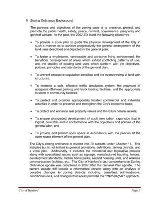 City of Hanford Page 5
B. Zoning Ordinance Background
The purpose and objectives of the zoning code is to preserve, protect, and
promote the public health, safety, peace, comfort, convenience, prosperity and
general welfare. In the past, the 2002 ZO listed the following objectives:
• To provide a zone plan to guide the physical development of the City in
such a manner as to achieve progressively the general arrangement of the
land uses described and depicted in the general plan;
• To foster a wholesome, serviceable and attractive living environment, the
beneficial development of areas which exhibit conflicting patterns of use,
and the stability of existing land uses which conform with the objectives,
policies, principles and standards of the general plan;
• To prevent excessive population densities and the overcrowding of land with
structures;
• To promote a safe, effective traffic circulation system, the provision of
adequate off-street parking and truck loading facilities, and the appropriate
location of community facilities;
• To protect and promote appropriately located commercial and industrial
activities in order to preserve and strengthen the City's economic base;
• To protect and enhance real property values and the City's natural assets;
• To ensure unimpeded development of such new urban expansion that is
logical, desirable and in conformance with the objectives and policies of the
general plan; and
• To provide and protect open space in accordance with the policies of the
open space element of the general plan.
The City’s zoning ordinance is divided into 70 subsets under Chapter 17. This
includes but is not limited to general provisions, definitions, zoning districts, and
a zone plan. Additionally, it includes the ministerial and legislative process
along with specialized issues such as signage, manufactured housing, fences,
development standards, mobile home parks, second housing units, and wireless
communication facilities, etc. The City of Hanford’s last comprehensive Zoning
Ordinance update was completed in 2002 after the General Plan update. The
current update will include a reformatted version along with an analysis of
possible changes to zoning districts including: permitted, administrative,
conditional uses, and changes that would promote the “Red Carpet” approach.
 