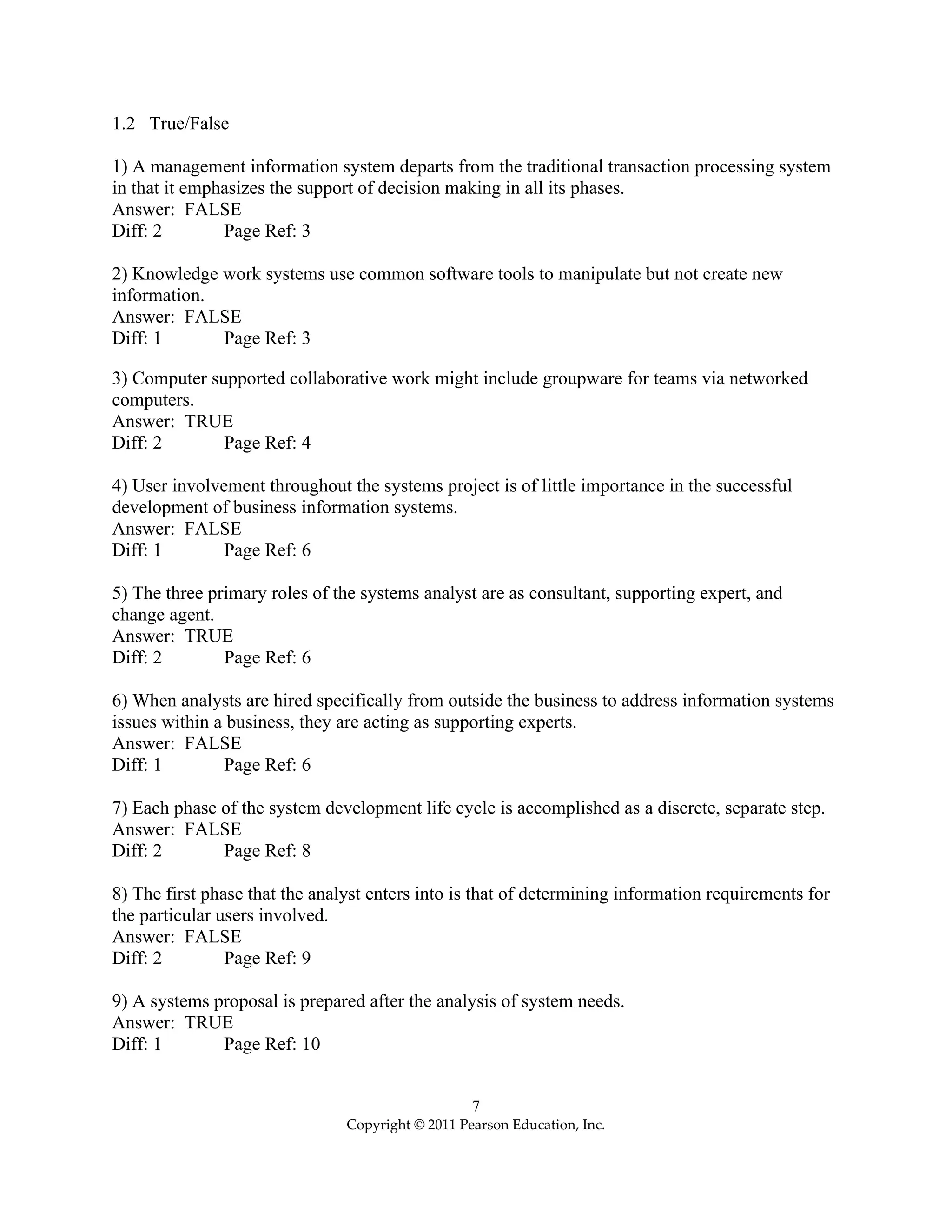 7
Copyright © 2011 Pearson Education, Inc.
1.2 True/False
1) A management information system departs from the traditional transaction processing system
in that it emphasizes the support of decision making in all its phases.
Answer: FALSE
Diff: 2 Page Ref: 3
2) Knowledge work systems use common software tools to manipulate but not create new
information.
Answer: FALSE
Diff: 1 Page Ref: 3
3) Computer supported collaborative work might include groupware for teams via networked
computers.
Answer: TRUE
Diff: 2 Page Ref: 4
4) User involvement throughout the systems project is of little importance in the successful
development of business information systems.
Answer: FALSE
Diff: 1 Page Ref: 6
5) The three primary roles of the systems analyst are as consultant, supporting expert, and
change agent.
Answer: TRUE
Diff: 2 Page Ref: 6
6) When analysts are hired specifically from outside the business to address information systems
issues within a business, they are acting as supporting experts.
Answer: FALSE
Diff: 1 Page Ref: 6
7) Each phase of the system development life cycle is accomplished as a discrete, separate step.
Answer: FALSE
Diff: 2 Page Ref: 8
8) The first phase that the analyst enters into is that of determining information requirements for
the particular users involved.
Answer: FALSE
Diff: 2 Page Ref: 9
9) A systems proposal is prepared after the analysis of system needs.
Answer: TRUE
Diff: 1 Page Ref: 10
 